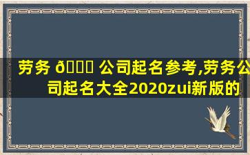 劳务 🐈 公司起名参考,劳务公司起名大全2020zui
新版的